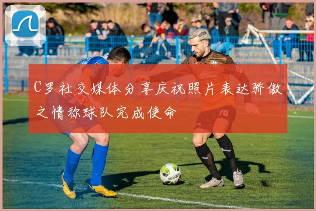 C罗社交媒体分享庆祝照片表达骄傲之情称球队完成使命
