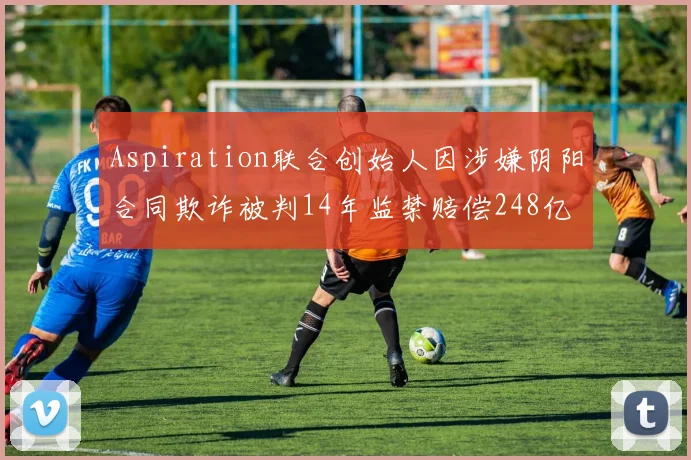 Aspiration联合创始人因涉嫌阴阳合同欺诈被判14年监禁赔偿248亿