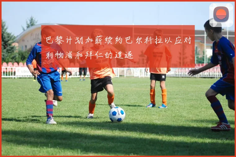 巴黎计划加薪续约巴尔科拉以应对利物浦和拜仁的追逐