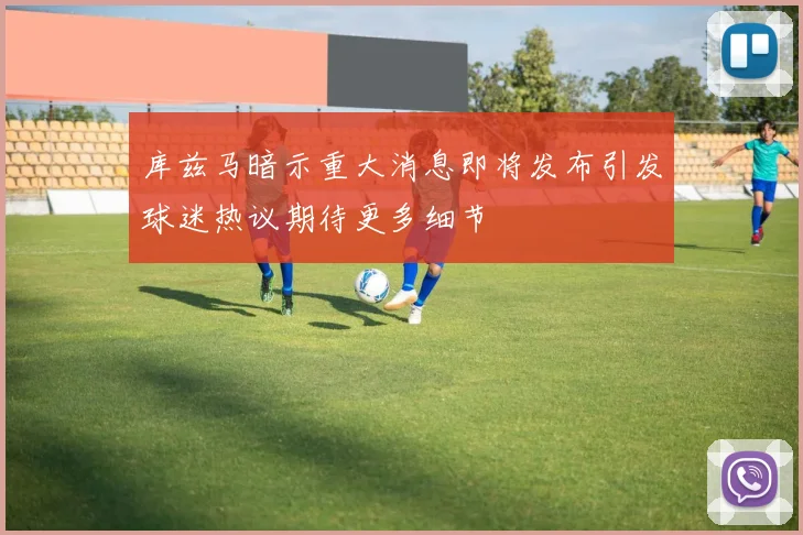 库兹马暗示重大消息即将发布引发球迷热议期待更多细节