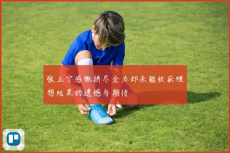 张玉宁感慨拼尽全力却未能收获理想结果的遗憾与期待