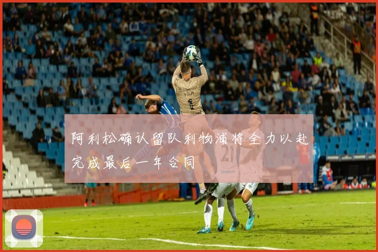 阿利松确认留队利物浦将全力以赴完成最后一年合同