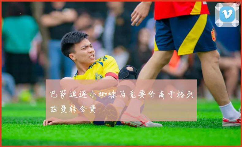 巴萨追逐小蜘蛛马竞要价高于格列兹曼转会费