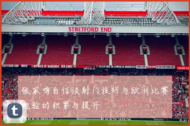 张家鸣自信谈射门技巧与欧洲比赛经验的积累与提升