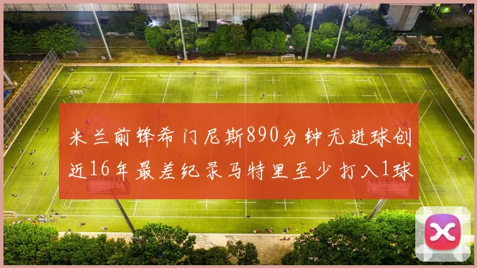 米兰前锋希门尼斯890分钟无进球创近16年最差纪录马特里至少打入1球