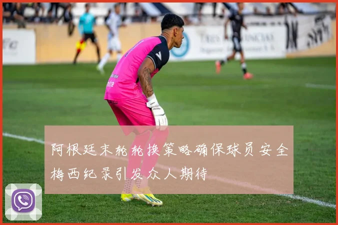 阿根廷末轮轮换策略确保球员安全梅西纪录引发众人期待