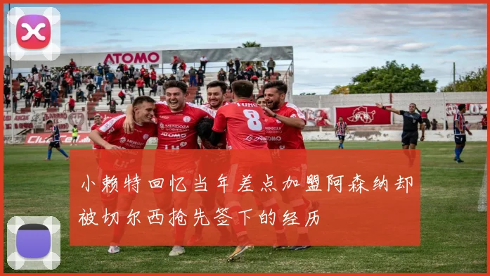 小赖特回忆当年差点加盟阿森纳却被切尔西抢先签下的经历