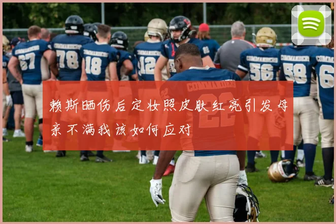 赖斯晒伤后定妆照皮肤红亮引发母亲不满我该如何应对