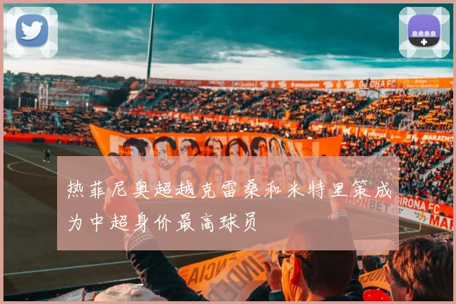 热菲尼奥超越克雷桑和米特里策成为中超身价最高球员