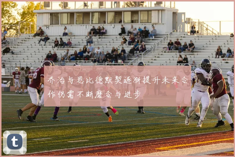 乔治与恩比德默契逐渐提升未来合作仍需不断磨合与进步