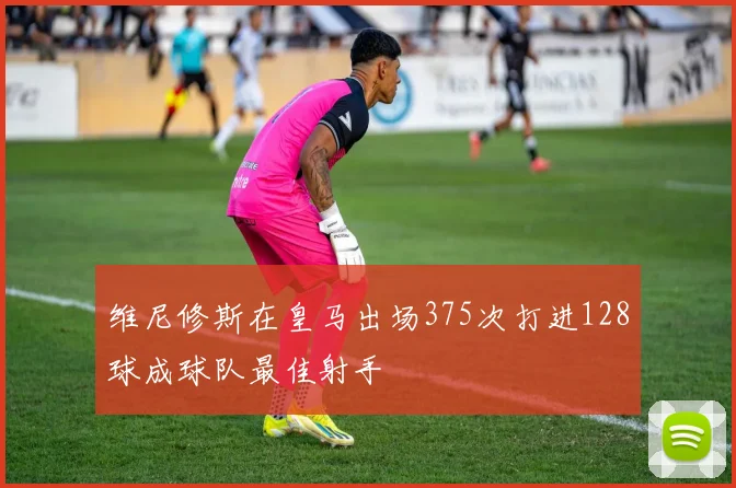 维尼修斯在皇马出场375次打进128球成球队最佳射手