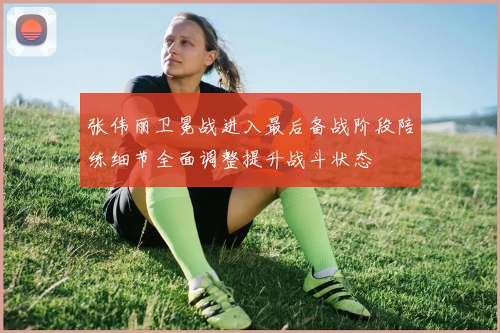 张伟丽卫冕战进入最后备战阶段陪练细节全面调整提升战斗状态