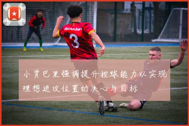 小贾巴里强调提升控球能力以实现理想进攻位置的决心与目标