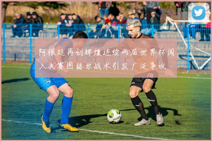 阿根廷再创辉煌连续两届世界杯闯入决赛图赫尔战术引发广泛争议